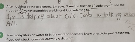 After looking at these pictures, Lin says, "I see the fraction  2/5  " Jada says, "I see the 
fraction  3/4  " What quantities are Lin and Jada referring to 
2 How many liters of water fit in the water dispenser? Show or explain your reasoning. 
If you get stuck, consider drawing a diagram.