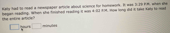 Katy had to read a newspaper article about science for homework. It was 3:29 P.M. when she 
began reading. When she finished reading it was 4:02 P.M. How long did it take Katy to read 
the entire article?
□ hours □ minutes