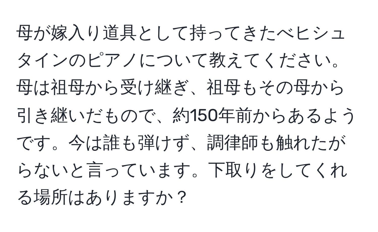 母が嫁入り道具として持ってきたべヒシュタインのピアノについて教えてください。母は祖母から受け継ぎ、祖母もその母から引き継いだもので、約150年前からあるようです。今は誰も弾けず、調律師も触れたがらないと言っています。下取りをしてくれる場所はありますか？