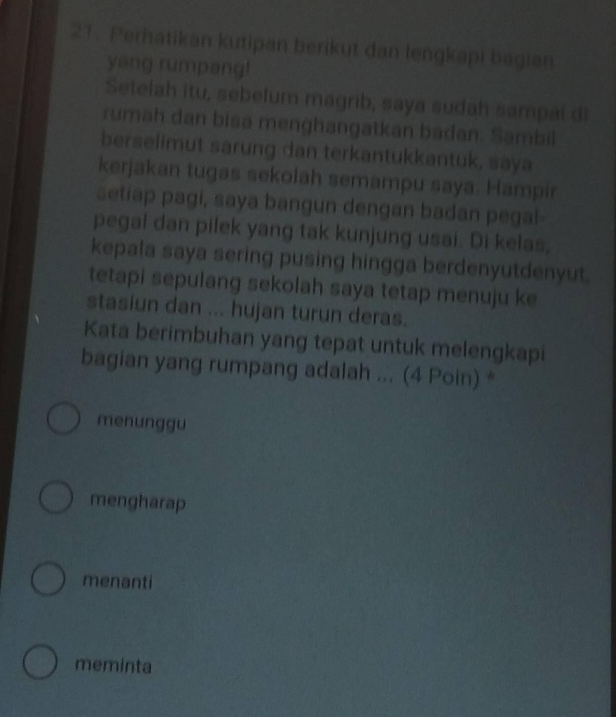 Perhatikan kutipan berikut dan lengkapi bagian
yang rumpang!
Setelah itu, sebelum magrib, saya sudah sampai di
rumah dan bisa menghangatkan badan. Sambil
berselimut sarung dan terkantukkantuk, saya
kerjakan tugas sekolah semampu saya. Hampir
setiap pagi, saya bangun dengan badan pegal-
pegal dan pilek yang tak kunjung usai. Di kelas,
kepala saya sering pusing hingga berdenyutdenyut,
tetapi sepulang sekolah saya tetap menuju ke
stasiun dan ... hujan turun deras.
Kata berimbuhan yang tepat untuk melengkapi
bagian yang rumpang adalah ... (4 Poin) *
menunggu
mengharap
menanti
meminta