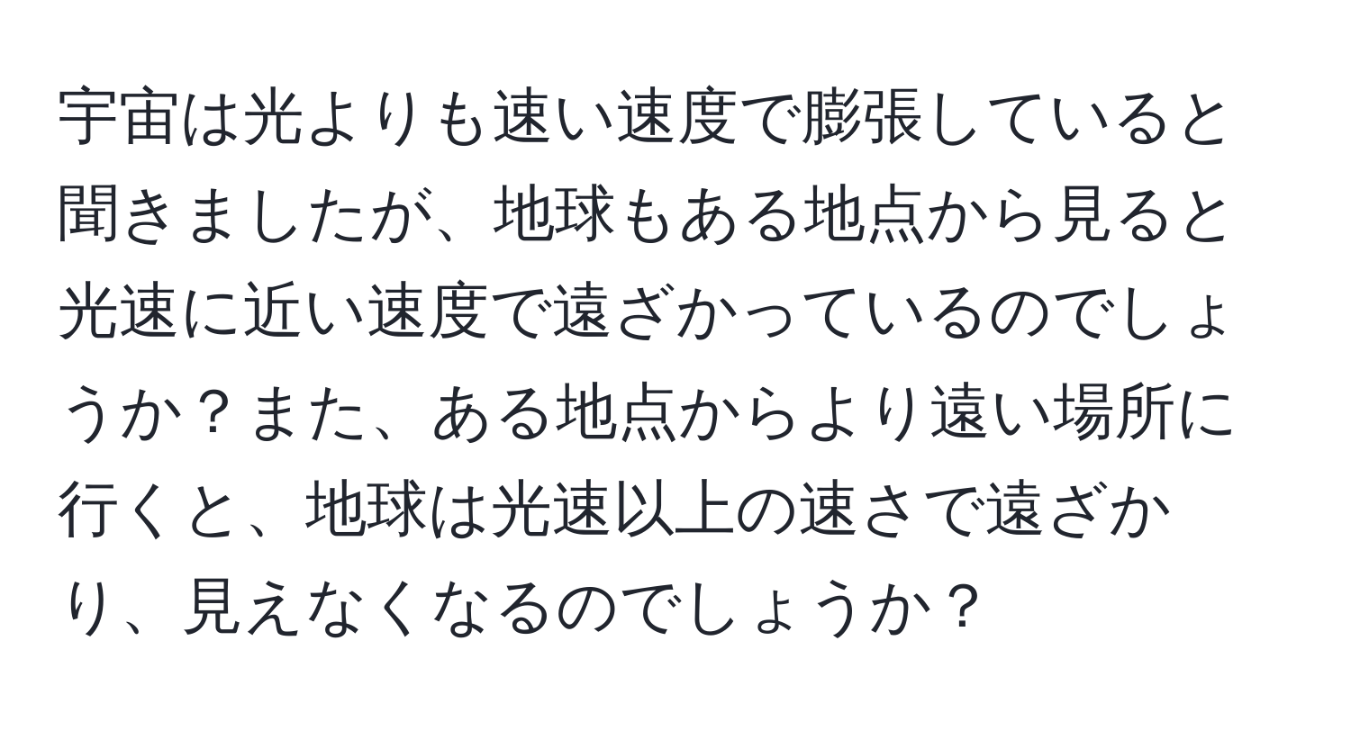 宇宙は光よりも速い速度で膨張していると聞きましたが、地球もある地点から見ると光速に近い速度で遠ざかっているのでしょうか？また、ある地点からより遠い場所に行くと、地球は光速以上の速さで遠ざかり、見えなくなるのでしょうか？