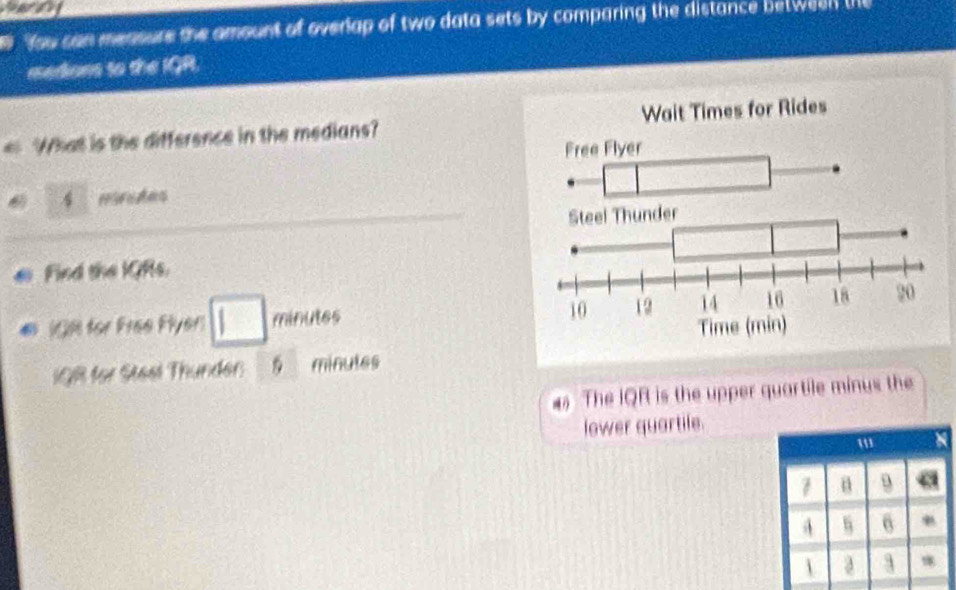 fou can measure the amount of overap of two data sets by comparing the distance between the 
medions to the IQR. 
What is the difference in the medians?
 1/2  I moredes 
Find the IGRs. 
C (GR for Free Flyer □ minutes 
QR for Stest Thunder: 5minutes
The IQR is the upper quartile minus the 
lower quartile. 
' 
1 9
A s 6
 a 3