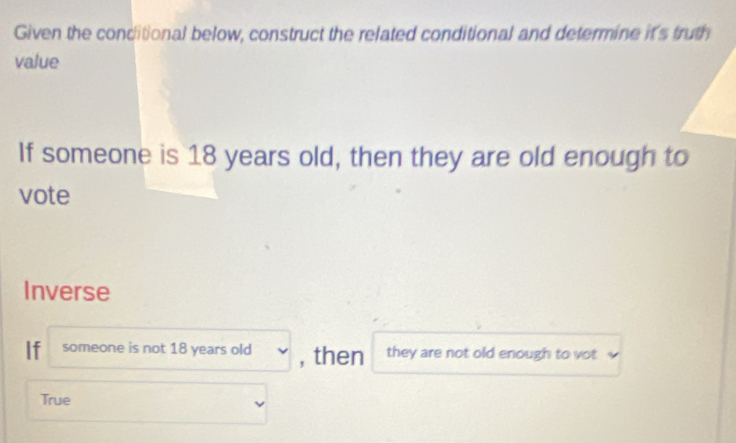 Given the conditional below, construct the related conditional and determine it's truth
value
If someone is 18 years old, then they are old enough to
vote
Inverse
If someone is not 18 years old , then they are not old enough to vot
True