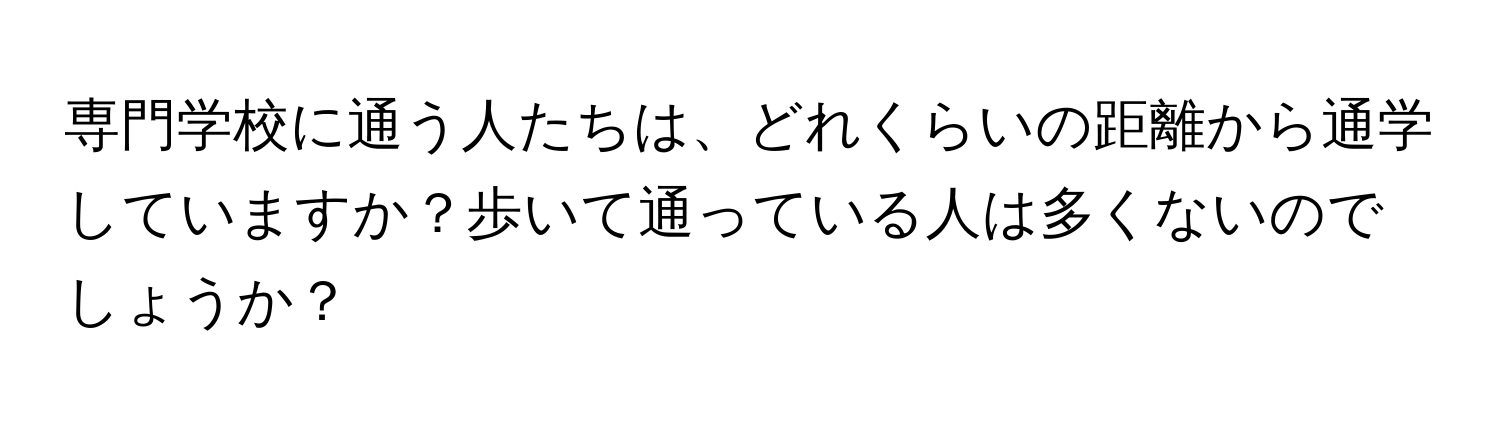 専門学校に通う人たちは、どれくらいの距離から通学していますか？歩いて通っている人は多くないのでしょうか？