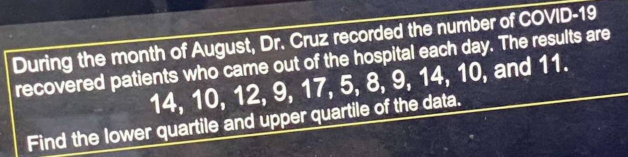 During the month of August, Dr. Cruz recorded the number of COVID- 19
recovered patients who came out of the hospital each day. The results are
14, 10, 12, 9, 17, 5, 8, 9, 14, 10, and 11. 
Find the lower quartile and upper quartile of the data.