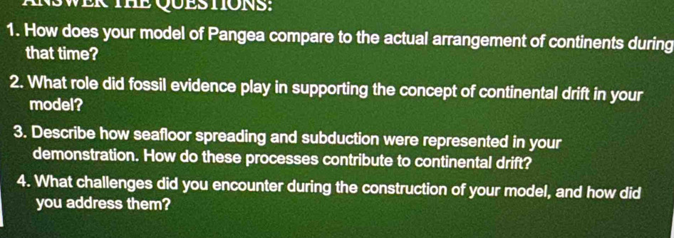 INSWER THE QUESTIONS: 
1. How does your model of Pangea compare to the actual arrangement of continents during 
that time? 
2. What role did fossil evidence play in supporting the concept of continental drift in your 
model? 
3. Describe how seafloor spreading and subduction were represented in your 
demonstration. How do these processes contribute to continental drift? 
4. What challenges did you encounter during the construction of your model, and how did 
you address them?
