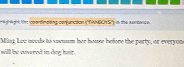 Highight the coordinating conjunction (''FANBOYS'') in the sentence. 
Ming Lee needs to vacuum her house before the party, or everyone 
willl be covered in dog hair.