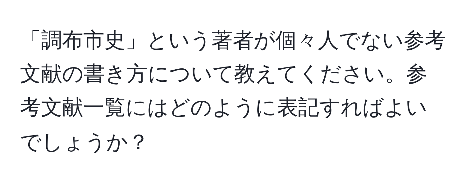 「調布市史」という著者が個々人でない参考文献の書き方について教えてください。参考文献一覧にはどのように表記すればよいでしょうか？