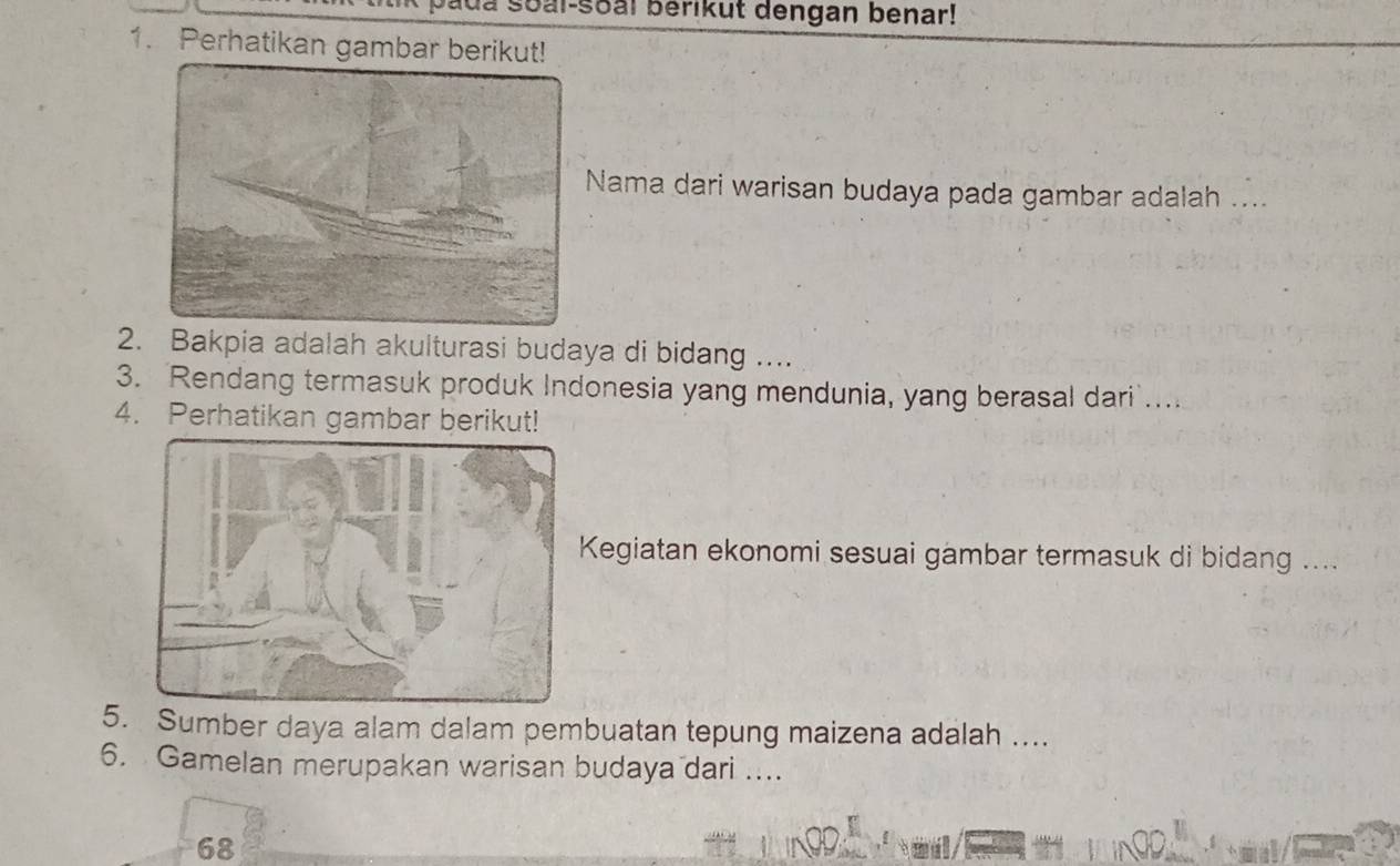 a soal-soal berikut dengan benar! 
1. Perhatikan gambar berikut! 
Nama dari warisan budaya pada gambar adalah .. 
2. Bakpia adalah akulturasi budaya di bidang .... 
3. Rendang termasuk produk Indonesia yang mendunia, yang berasal dari .... 
4. Perhatikan gambar berikut! 
Kegiatan ekonomi sesuai gambar termasuk di bidang .... 
5. Sumber daya alam dalam pembuatan tepung maizena adalah .... 
6. Gamelan merupakan warisan budaya dari ....
68