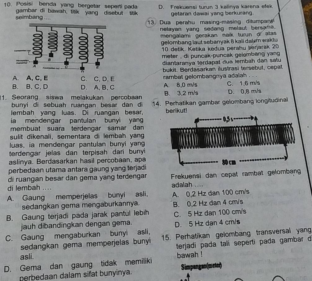 Posisi benda yang bergetar seperti pada D. Frekuensi turun 3 kalinya karena efek
gambar di bawah, titik yang disebut titik
seimbang .... getaran dawai yang berkurang.
13. Dua perahu masing-masing ditumpan 
nelayan yang sedang melaut bersama,
mengalami gerakan naik turun d atas
gelombang laut sebanyak 8 kali dalam waktu
10 detik. Ketika kedua perahu berjarak 20
meter , di puncak-puncak gelombang yang 
diantaranya terdapat dua lembah dan satu
bukit. Berdasarkan ilustrasi tersebut, cepat
A. A, C, E C. C, D, E rambat gelombangnya adalah . . .
B. B, C, D D. A, B, C A. 8,0 m/s C. 1,6 m/s
1. Seorang siswa melakukan percobaan B. 3,2 m/s D. 0,8 m/s
bunyi di sebuah ruangan besar dan di 14. Perhatikan gambar gelombang longitudinal
lembah yang luas. Di ruangan besar, berikut!
ia mendengar pantulan bunyi yang
membuat suara terdengar samar dan
sulit dikenali, sementara di lembah yang
luas, ia mendengar pantulan bunyi yang
terdengar jelas dan terpisah dari bunyi 
aslinya. Berdasarkan hasil percobaan, apa
perbedaan utama antara gaung yang terjadi
di ruangan besar dan gema yang terdengar Frekuensi dan cepat rambat gelomban
di lembah .... adalah ....
A. Gaung memperjelas bunyi asli, A. 0,2 Hz dan 100 cm/s
sedangkan gema mengaburkannya. B. 0,2 Hz dan 4 cm/s
B. Gaung terjadi pada jarak pantul lebih C. 5 Hz dan 100 cm/s
jauh dibandingkan dengan gema.
D. 5 Hz dan 4 cm/s
C. Gaung mengaburkan bunyi asli,
sedangkan gema memperjelas bunyi 15. Perhatikan gelombang transversal yan
terjadi pada tali seperti pada gambar d
asli.
bawah !
D. Gema dan gaung tidak memiliki
perbedaan dalam sifat bunyinya. Simpangan(meter)