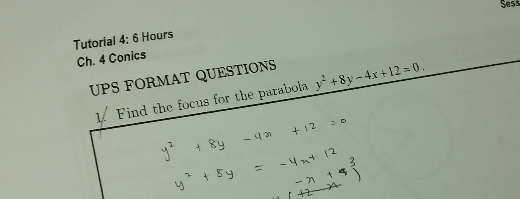 Sess 
Tutorial 4:6 Hours a 
Ch. 4 Conics 
UPS FORMAT QUESTIONS 
1. Find the focus for the parabola y^2+8y-4x+12=0.