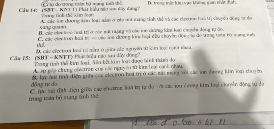 C tự do trong toàn bộ mạng tinh thể. D. trong một khu vực không gian nhất định.
Cầu 14: (SBT - KNTT) Phát biểu nào sau đây đùng?
Trong tỉnh thê kim loại:
A. các ion dương kim loại nằm ở các nút mạng tinh thể và các electron hoá trị chuyển động tự do
xung quanh.
B. các electron hoá trị ở các nút mạng và các ion dương kim loại chuyển động tự do.
C. các electron hoá trị và các ion dương kim loại đều chuyến động tự do trong toàn bộ mạng tinh
thể.
D. các electron hoá trị nằm ở giữa các nguyên từ kim loại cạnh nhau.
Câu 15: (SBT - KNTT) Phát biểu nào sau đây đúng?
Trong tinh thể kim loại, liên kết kim loại được hình thành do
A. sự góp chung electron của các nguyên tử kim loại cạnh nhau.
B. lực hút tĩnh điện giữa các electron hoá trị ở các nút mạng với các ion dương kim loại chuyển
động tự do.
C. lực hút tĩnh điện giữa các electron hoá trị tự do với các ion dương kim loại chuyển động tự do
trong toàn bộ mạng tỉnh thể.