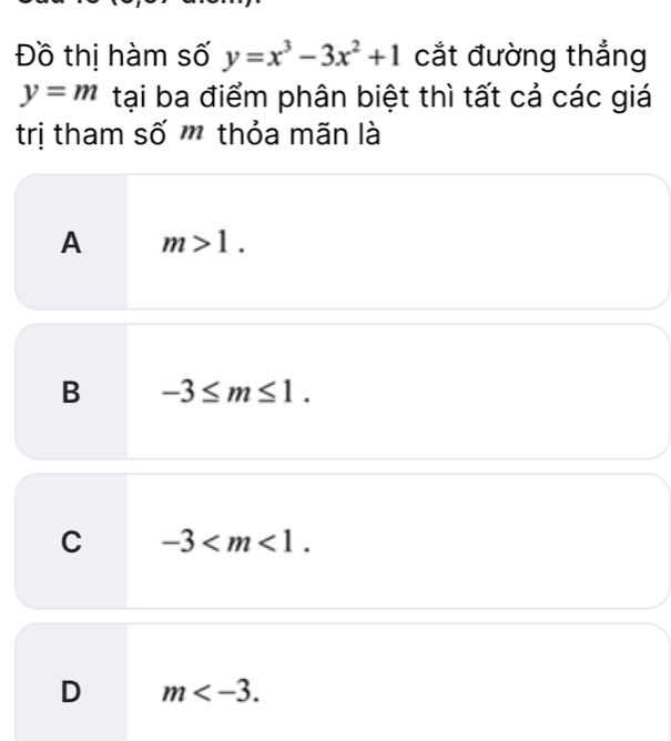 Đồ thị hàm số y=x^3-3x^2+1 cắt đường thắng
y=m tại ba điểm phân biệt thì tất cả các giá
trị tham số m thỏa mãn là
A m>1.
B -3≤ m≤ 1.
C -3 .
D m .