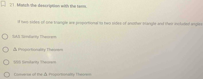 Match the description with the term.
If two sides of one triangle are proportional to two sides of another triangle and their included angles
SAS Similarity Theorem
^ Proportionality Theorem
SSS Similarity Theorem
Converse of the △ Proportionality Theorem