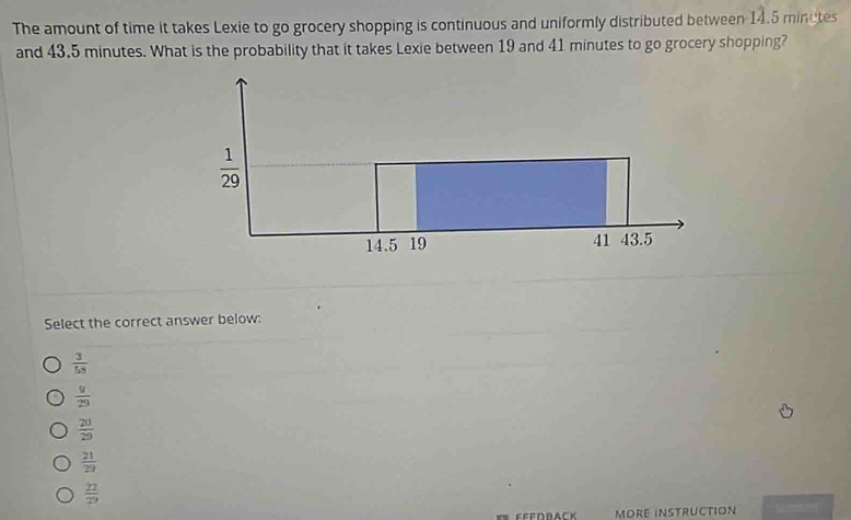 The amount of time it takes Lexie to go grocery shopping is continuous and uniformly distributed between 14.5 minetes
and 43.5 minutes. What is the probability that it takes Lexie between 19 and 41 minutes to go grocery shopping?
Select the correct answer below:
 3/58 
 9/29 
 20/29 
 21/29 
 22/29 
MORE INSTRUCTION