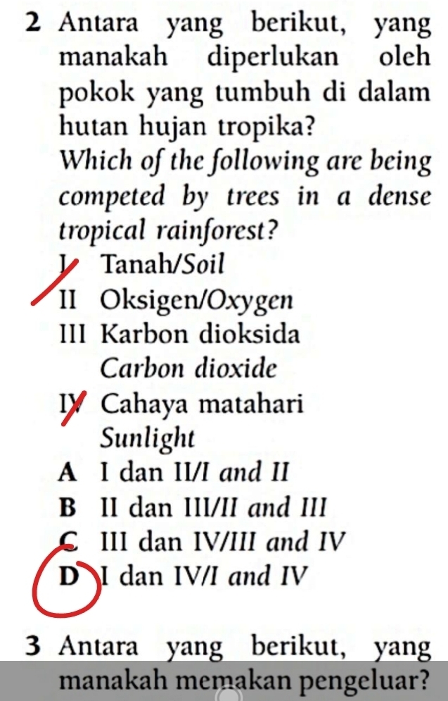 Antara yang berikut, yang
manakah diperlukan oleh
pokok yang tumbuh di dalam
hutan hujan tropika?
Which of the following are being
competed by trees in a dense
tropical rainforest?
y Tanah/Soil
II Oksigen/Oxygen
III Karbon dioksida
Carbon dioxide
Cahaya matahari
Sunlight
A I dan II/I and II
B II dan III/II and III
C III dan IV/III and IV
D I dan IV/I and IV
3 Antara yang berikut, yang
manakah memakan pengeluar?