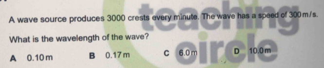 A wave source produces 3000 crests every minute. The wave has a speed of 300 m/s.
What is the wavelength of the wave?
A 0.10 m B 0.17 m C 6.0 m D 10.0 m