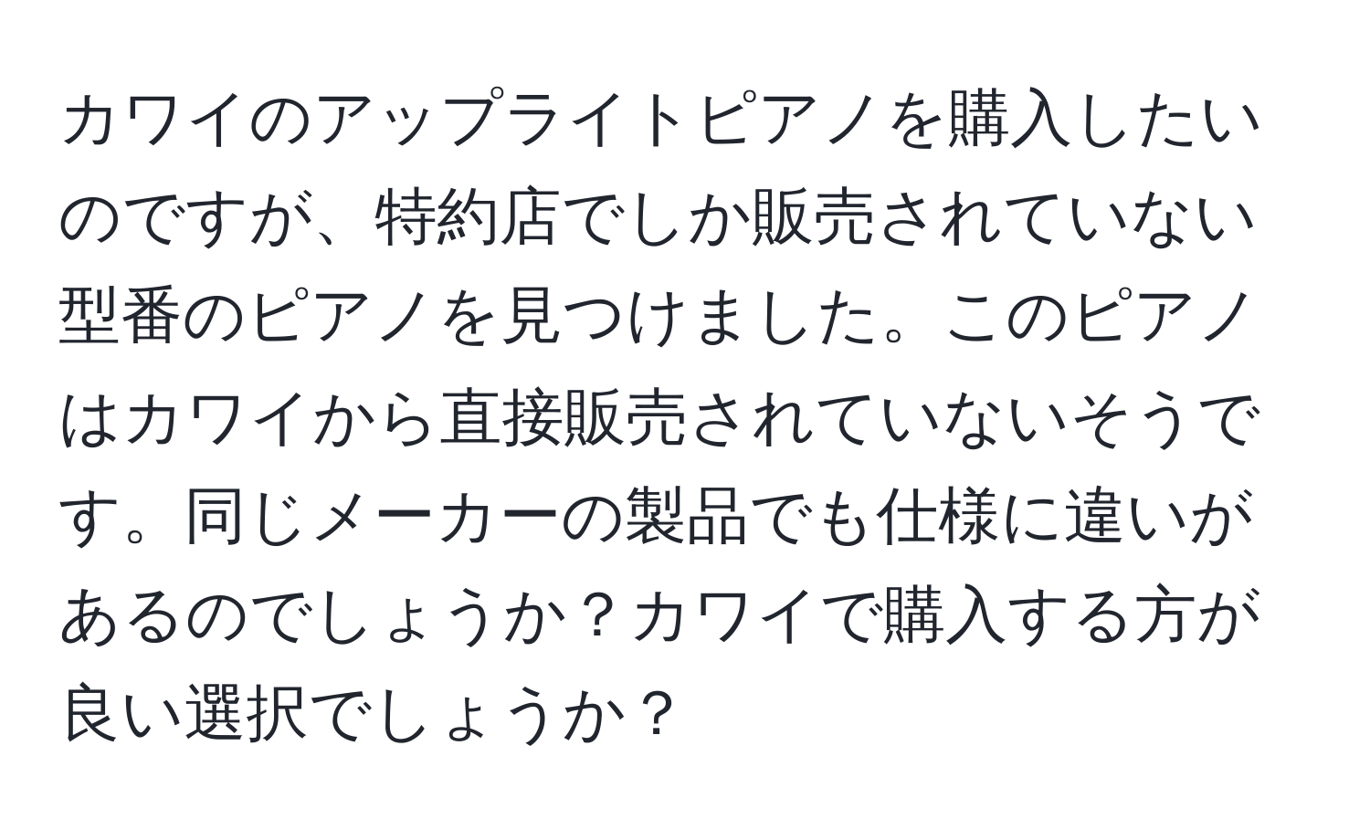 カワイのアップライトピアノを購入したいのですが、特約店でしか販売されていない型番のピアノを見つけました。このピアノはカワイから直接販売されていないそうです。同じメーカーの製品でも仕様に違いがあるのでしょうか？カワイで購入する方が良い選択でしょうか？