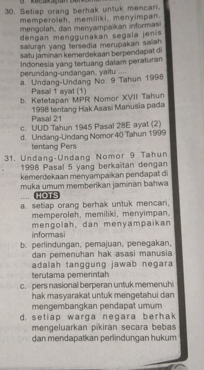 kecakapan berko
30. Setiap orang berhak untuk mencari,
memperoleh, memiliki, menyimpan.
mengolah, dan menyampaikan informasi
dengan menggunakan segala jenis
saluran yang tersedia merupakan salah
satu jaminan kemerdekaan berpendapat di
Indonesia yang tertuang dalam peraturan
perundang-undangan, yaitu ....
a. Undang-Undang No. 9 Tahun 1998
Pasal 1 ayat (1)
b. Ketetapan MPR Nomor XVII Tahun
1998 tentang Hak Asasi Manusia pada
Pasal 21
c. UUD Tahun 1945 Pasal 28E ayat (2)
d. Undang-Undang Nomor 40 Tahun 1999
tentang Pers
31. Undang-Undang Nomor 9 Tahun
1998 Pasal 5 yang berkaitan dengan
kemerdekaan menyampaikan pendapat di
muka umum memberikan jaminan bahwa
. HOTS
a. setiap orang berhak untuk mencari,
memperoleh, memiliki, menyimpan,
mengolah, dan menyampaikan
informasi
b. perlindungan, pemajuan, penegakan,
dan pemenuhan hak asasi manusia
adalah tanggung jawab negara
terutama pemerintah
c. pers nasional berperan untuk memenuhi
hak masyarakat untuk mengetahui dan
mengembangkan pendapat umum
d. setiap warga negara berhak
mengeluarkan pikiran secara bebas
dan mendapatkan perlindungan hukum