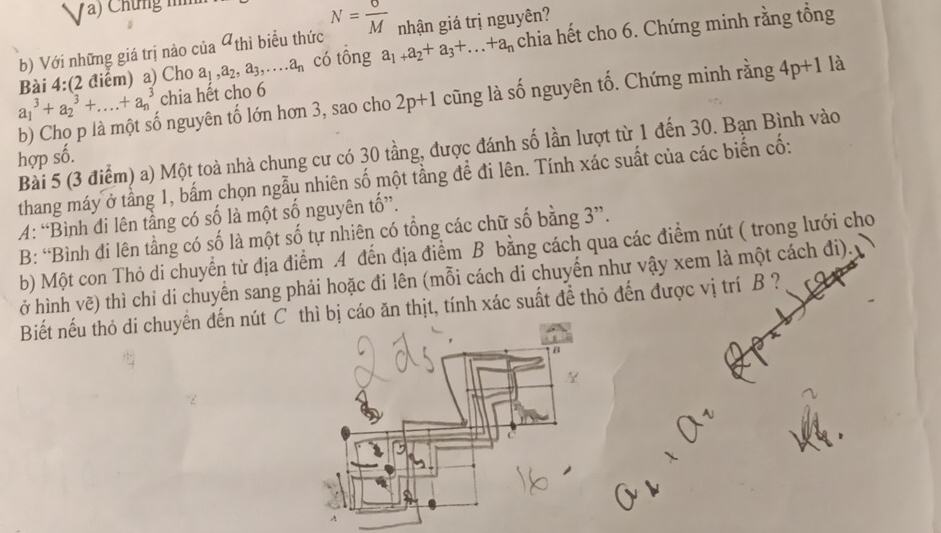 Chứng n 
b) Với những giá trị nào của a_thi biểu thức N= 6/M  nhận giá trị nguyên? 
Bài 4:(2 điểm) a) Cho a_1, a_2, a_3,... a_n có tông a_1+a_2+a_3+...+a_n chia hết cho 6. Chứng minh rằng tổng
a_1^3+a_2^3+....+a_n^3 chia hết cho 6
b) Cho p là một số nguyên tố lớn hơn 3, sao cho 2p+1 cũng là số nguyên tố. Chứng minh rằng 4p+1 là 
Bài 5 (3 điểm) a) Một toà nhà chung cư có 30 tầng, được đánh số lần lượt từ 1 đến 30. Bạn Bình vào 
hợp số. 
thang máy ở tầng 1, bắm chọn ngẫu nhiên số một tầng để đi lên. Tính xác suất của các biến cố: 
A: “Bình đi lên tầng có số là một số nguyên tố”. 
B: “Bình đi lên tằng có số là một số tự nhiên có tổng các chữ số bằng 3 ”. 
b) Một con Thỏ di chuyển từ địa điểm .A đến địa điểm B bằng cách qua các điểm nút ( trong lưới cho 
ở hình vẽ) thì chỉ di chuyển sang phải hoặc đi lên (mỗi cách di chuyến như vậy xem là một cách đi). 
Biết nếu thỏ di chuyển đến nút cáo ăn thịt, tính xác suất để thỏ đến được vị trí B ?