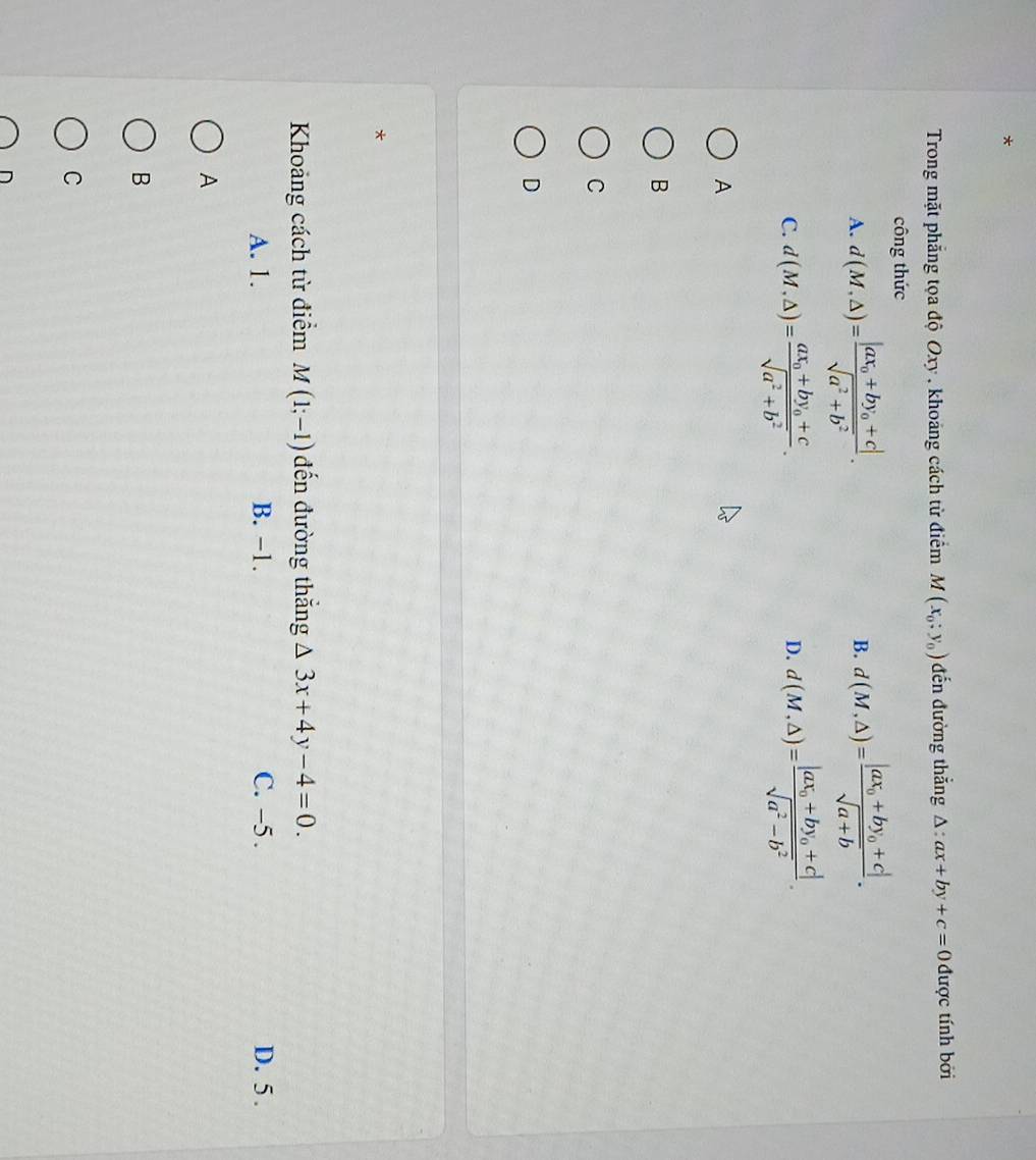 Trong mặt phẳng tọa độ Oxy , khoảng cách từ điểm M(x_0;y_0) đến đường thắng △ :ax+by+c=0 được tính bởi
công thức
A. d(M,△ )=frac |ax_0+by_0+c|sqrt(a^2+b^2). d(M,△ )=frac |ax_0+by_0+c|sqrt(a+b). 
B.
C. d(M,△ )=frac ax_0+by_0+csqrt(a^2+b^2). d(M,△ )=frac |ax_0+by_0+c|sqrt(a^2-b^2). 
D.
A
B
C
D
*
Khoảng cách từ điểm M(1;-1) đến đường thắng △ 3x+4y-4=0.
A. 1. B. −1. C. -5. D. 5 .
A
B
C
D
