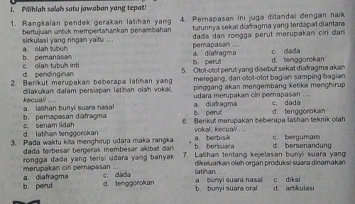 Pilihlah salah satu jawaban yang tepat!
1. Rangkaian pendek gerakan latihan yang 4. Pernapasan ini juga ditandai dengan naik
bertujuan untuk mempertahankan penambahan turunnya sekat diafragma yang terdapat diantara
sirkulasi yang ringan yaitu .... dada dan rongga perut merupakan ciri dari
a. olah tubuh pernapasan ....
b. pemanasan a diafragma c. dada
c. olah tubuh inti b. perut d. tenggorokan
d. pendinginan 5. Otot-otot perut yang disebut sekat diafragma akan
2. Berikut merupakan beberapa latihan yang meregang, dan otot-otot bagian samping bagian
dilakukan dalam persiapan latihan olah vokai, pinggang akan mengembang ketika menghirup 
kecuall ... a diafragma udara merupakan ciri pernapasan ....
a. latihan bunyi suara nasal
b. pernapasan diafragma b. perut d. tenggorokan c. dada
c, senam lidah 6. Berikut merupakan beberapa latihan teknik olah
d. latihan tenggorokan vokal, kecuali ....
3. Pada waktu kita menghirup udara maka rangka b. bersuara a. berbisik d. bersenandung c. bergumam
dada terbesar bergerak membesar akibat dari 
rongga dada yang terisi udara yang banyak 7. Latihan tentang kejelasan bunyi suara yang
merupakan ciri pernapasan .... dikeluarkan oleh organ produksi suara dinamakan
a. diafragma c. dada  atihan 
b. perut d. tenggorokan a. bunyi suara nasal b. bunyi suara oral c. diksi d. artikulasi