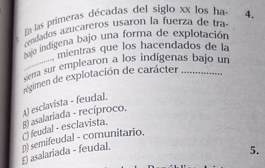 En las primeras décadas del siglo xx los ha 4.
cendados azucareros usaron la fuerza de tra
bajo indígena bajo una forma de explotación
..................., mientras que los hacendados de la
sierra sur emplearon a los indígenas bajo un
régimen de explotación de carácter ….
A) esclavista - feudal.
B) asalariada - recíproco.
C) feudal - esclavista.
D) semifeudal - comunitario.
E) asalariada - feudal.
5.