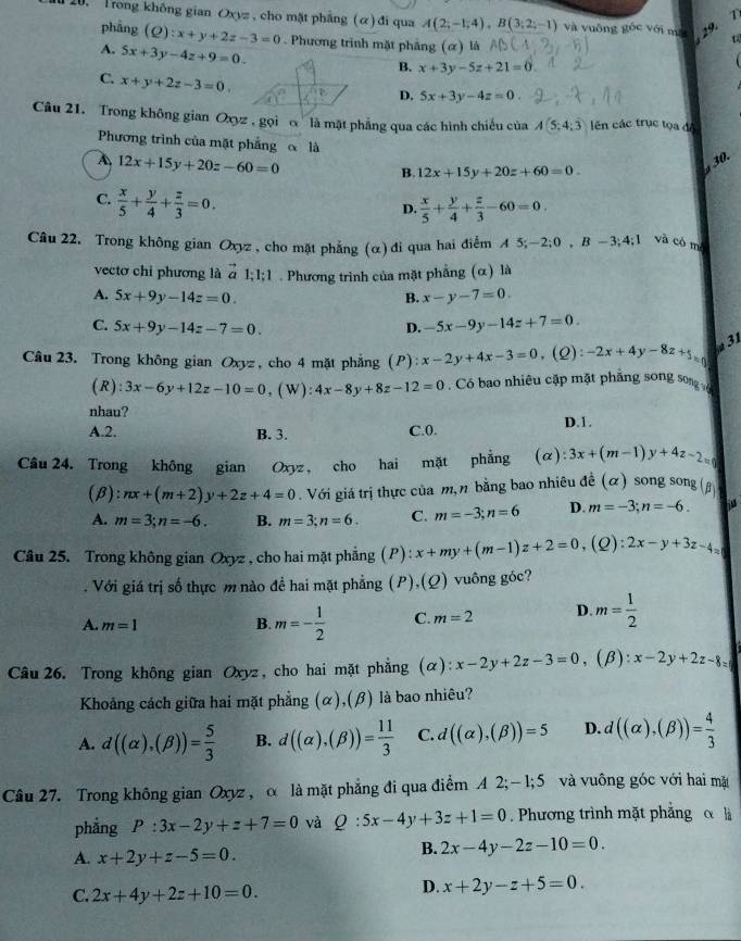 Trong không gian Oxyz , cho mặt phẳng (α) đi qua A(2;-1;4),B(3;2;-1) và vuông gốc với ma 29
phảng (Q):x+y+2z-3=0. Phương trình mặt phảng (α) là
A. 5x+3y-4z+9=0.
B. x+3y-5z+21=0
x+y+2z-3=0
D. 5x+3y-4z=0.
Câu 21. Trong không gian Oxyz '   gọi ''  ''là mặt phẳng qua các hình chiếu của A(5;4;overline 3) ên các trục tọa độ
Phương trình của mặt phẳng  là
4 12x+15y+20z-60=0
30.
B. 12x+15y+20z+60=0.
C.  x/5 + y/4 + z/3 =0.
D.  x/5 + y/4 + z/3 -60=0.
Câu 22. Trong không gian Oxyz , cho mặt phẳng (α) đi qua hai điểm A 5; -2;0,B-3;4;1 và có mô
vectơ chỉ phương là vector a1;1;1. Phương trình của mặt phẳng (α) là
A. 5x+9y-14z=0. B. x-y-7=0.
C. 5x+9y-14z-7=0. D. -5x-9y-14z+7=0.
Câu 23. Trong không gian Oxyz, cho 4 mặt phẳng (P) x-2y+4x-3=0 ,(Q): -2x+4y-8z+5_=p 31
(R) 3x-6y+12z-10=0 , ( W ) : 4x-8y+8z-12=0. Có bao nhiêu cặp mặt phẳng song song 
nhau?
A.2. B. 3. C.0. D.1.
Câu 24. Trong không gian Oxyz, cho hai mặt phẳng (α) 3x+(m-1)y+4z-2=0
(β): nx+(m+2)y+2z+4=0. Với giá trị thực của m, n bằng bao nhiêu đề (α) song song (g
A. m=3;n=-6. B. m=3;n=6. C. m=-3;n=6 D. m=-3;n=-6.
Câu 25. Trong không gian Oxyz , cho hai mặt phẳng (P) beginarrayr 4 +4 x+my+(m-1)z+2=0,(Q):2x-y+3z-4=. Với giá trị số thực m nào đề hai mặt phẳng (P),(Q) vuông góc?
A. m=1 B. m=- 1/2  C. m=2 D. m= 1/2 
Câu 26. Trong không gian Oxyz, cho hai mặt phẳng (α) x-2y+2z-3=0 、 (β): x-2y+2z-8=
Khoảng cách giữa hai mặt phẳng (α),(β) là bao nhiêu?
A. d((alpha ),(beta ))= 5/3  B. d((alpha ),(beta ))= 11/3  C. d((alpha ),(beta ))=5 D. d((alpha ),(beta ))= 4/3 
Câu 27. Trong không gian Oxyz , α là mặt phẳng đi qua điểm A 2;- 1;5 và vuông góc với hai mặt
phẳng P:3x-2y+z+7=0 và Q:5x-4y+3z+1=0 Phương trình mặt phẳng α là
A. x+2y+z-5=0.
B. 2x-4y-2z-10=0.
C. 2x+4y+2z+10=0.
D. x+2y-z+5=0.