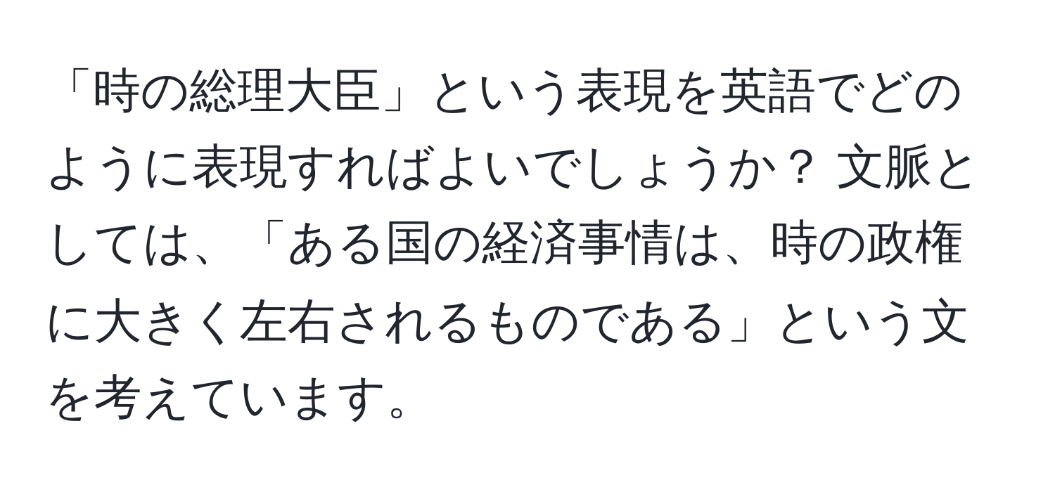 「時の総理大臣」という表現を英語でどのように表現すればよいでしょうか？ 文脈としては、「ある国の経済事情は、時の政権に大きく左右されるものである」という文を考えています。