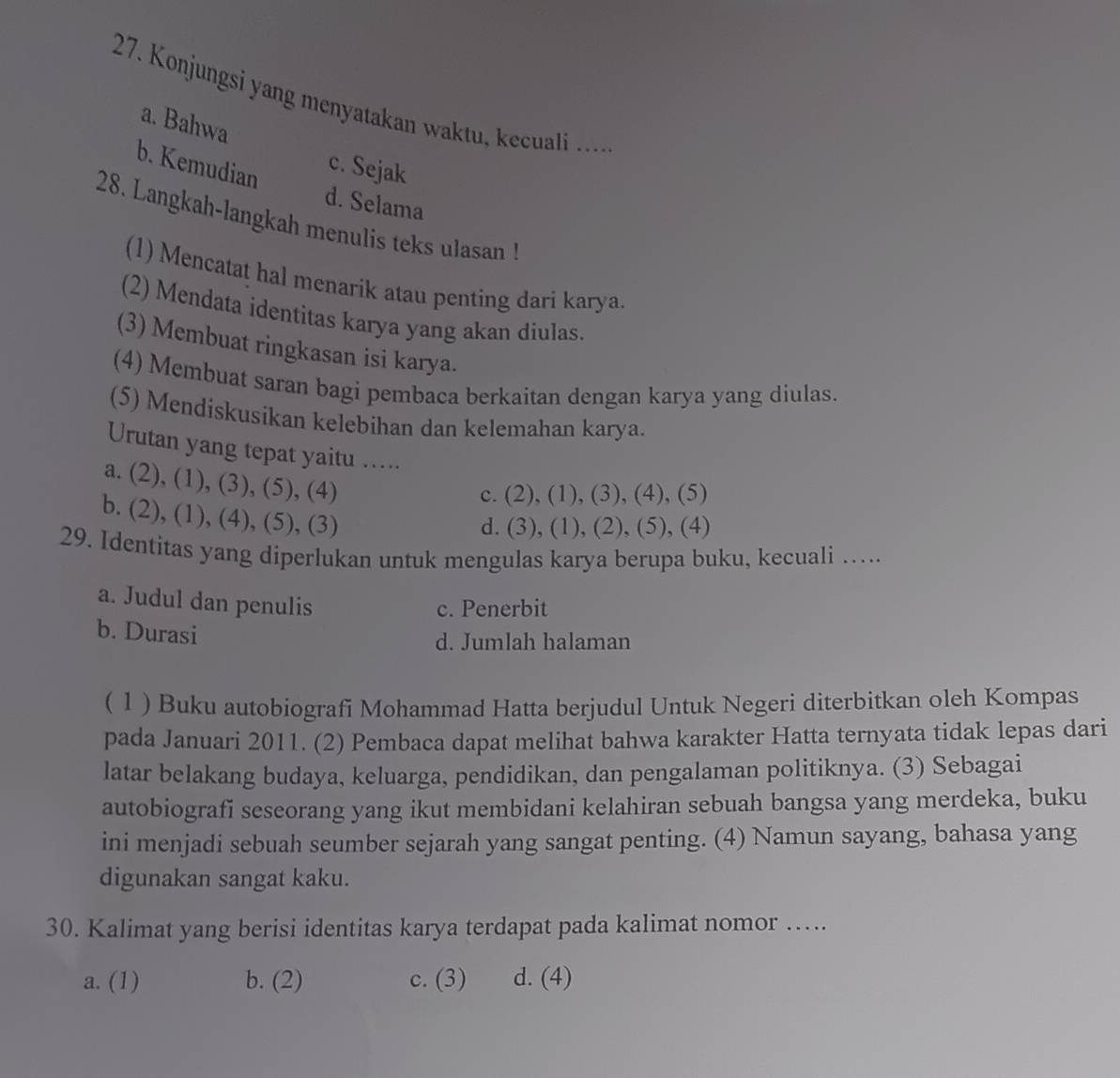 Konjungsi yang menyatakan waktu, kecuali ….
a. Bahwa
b. Kemudian
c. Sejak
d. Selama
28. Langkah-langkah menulis teks ulasan !
(1) Mencatat hal menarik atau penting dari karya.
(2) Mendata identitas karya yang akan diulas
(3) Membuat ringkasan isi karya.
(4) Membuat saran bagi pembaca berkaitan dengan karya yang diulas.
(5) Mendiskusikan kelebihan dan kelemahan karya.
Urutan yang tepat yaitu .....
a. (2), (1), (3), (5), (4)
c. (2), (1), (3), (4), (5)
b. (2), (1), (4), (5), (3)
d. (3), (1), (2), (5), (4)
29. Identitas yang diperlukan untuk mengulas karya berupa buku, kecuali …....
a. Judul dan penulis
c. Penerbit
b. Durasi
d. Jumlah halaman
( 1 ) Buku autobiografi Mohammad Hatta berjudul Untuk Negeri diterbitkan oleh Kompas
pada Januari 2011. (2) Pembaca dapat melihat bahwa karakter Hatta ternyata tidak lepas dari
latar belakang budaya, keluarga, pendidikan, dan pengalaman politiknya. (3) Sebagai
autobiografi seseorang yang ikut membidani kelahiran sebuah bangsa yang merdeka, buku
ini menjadi sebuah seumber sejarah yang sangat penting. (4) Namun sayang, bahasa yang
digunakan sangat kaku.
30. Kalimat yang berisi identitas karya terdapat pada kalimat nomor …..
a. (1) b. (2) c. (3) d. (4)