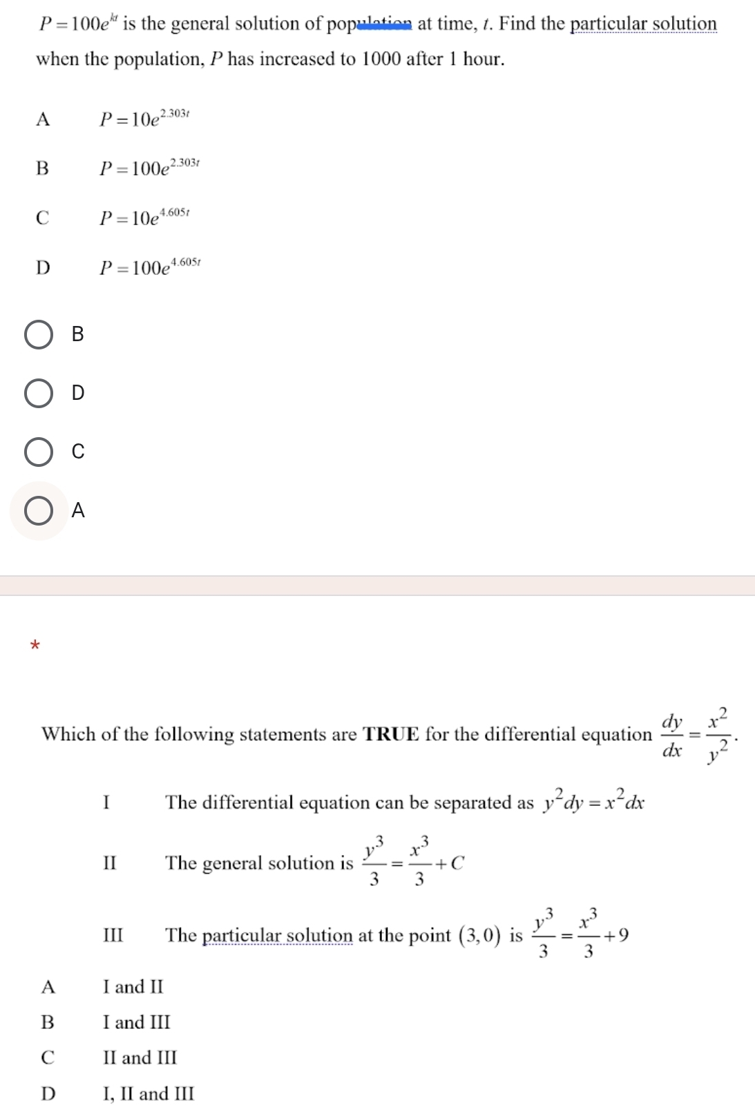 P=100e^(kt) is the general solution of population at time, t. Find the particular solution
when the population, P has increased to 1000 after 1 hour.
A P=10e^(2.303t)
B P=100e^(2.303t)
C P=10e^(4.605t)
D P=100e^(4.605t)
B
D
C
A
Which of the following statements are TRUE for the differential equation  dy/dx = x^2/y^2 . 
I The differential equation can be separated as y^2dy=x^2dx
II The general solution is  y^3/3 = x^3/3 +C
III The particular solution at the point (3,0) is  y^3/3 = x^3/3 +9
A I and II
B I and III
II and III
D I, II and III