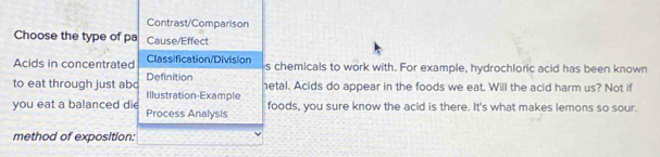 Contrast/Comparison 
Choose the type of pa Cause/Effect 
Acids in concentrated Classification/Division s chemicals to work with. For example, hydrochloric acid has been known 
Definition etal. Acids do appear in the foods we eat. Will the acid harm us? Not if 
to eat through just abc Illustration-Example 
you eat a balanced di Process Analysis foods, you sure know the acid is there. It's what makes lemons so sour. 
method of exposition: