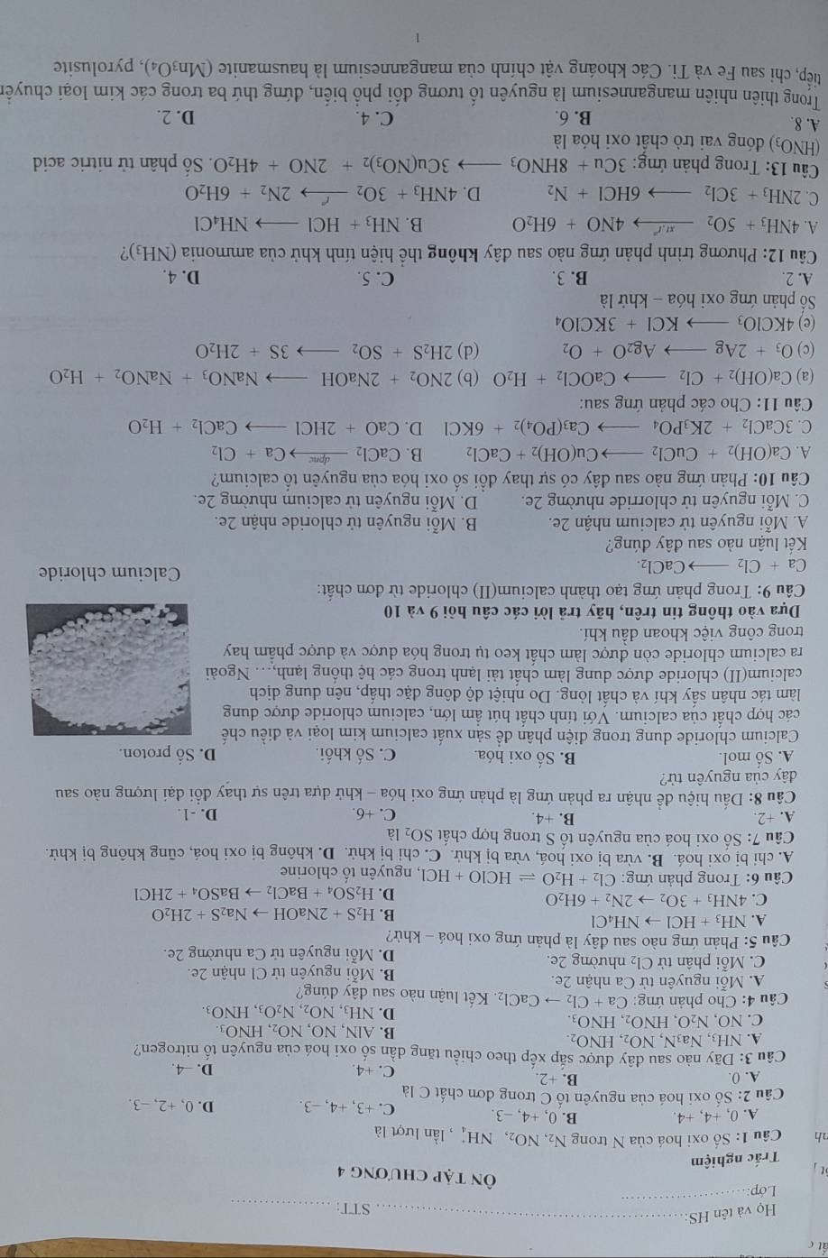 ất c
Họ và tên HS:_
STT:_
Lớp: 
_
t
Ôn tập chương 4
Trắc nghiệm
nh  Câu 1: Số oxi hoá của N trong N_2,NO_2,NH_4^(+ , lần lượt là
A. 0, +4, +4. B. 0,+4,-3. C. +3, +4, −3. D. 0, +2, −3.
Câu 2: Số oxi hoá của nguyên tổ C trong đơn chất C là
A. 0. B. +2 D. -4.
C. +4.
Câu 3: Dãy nào sau đây được sắp xếp theo chiều tăng dần số oxi hoá của nguyên tố nitrogen?
A. NH_3),Na_3N,NO_2,HNO_2.
B. AIN,NO,NO_2,HNO_3.
C. NO,N_2O,HNO_2,HNO_3.
D. NH_3,NO_2,N_2O_3,HNO_3.
* Câu 4: Cho phản ứng: Ca+Cl_2to CaCl_2 Kết luận nào sau dhat a y dúng?
A. Mỗi nguyên tử Ca nhận 2e. B. Mỗi nguyên tử Cl nhận 2e.
C. Mỗi phân tử Cl₂ nhường 2e. D. Mỗi nguyên tử Ca nhường 2e.
*  Câu 5: Phản ứng nào sau đây là phản ứng oxi hoá - khử?
A. NH_3+HClto NH_4Cl
B. H_2S+2NaOHto Na_2S+2H_2O
C. 4NH_3+3O_2to 2N_2+6H_2O
D. H_2SO_4+BaCl_2to BaSO_4+2HCl
Câu 6: Trong phản ứng: Cl_2+H_2Oleftharpoons HClO+HCl , nguyên tố chlorine
A. chỉ bị oxi hoá. B. vừa bị oxi hoá, vừa bị khử. C. chỉ bị khử. D. không bị oxi hoá, cũng không bị khử.
Câu 7:S Số oxi hoá của nguyên tố S trong hợp chất SO_2 là
A. +2. B. +4. C. +6. D. -1.
Cầu 8: Dấu hiệu để nhận ra phản ứng là phản ứng oxi hóa - khử dựa trên sự thay đổi đại lượng nào sau
dây của nguyên tử?
A. Số mol. B. Số oxi hóa. C. Số khối. D. Số proton.
Calcium chloride dung trong diện phân để sản xuất calcium kim loại và điều chế
các hợp chất của calcium. Với tính chất hút ẩm lớn, calcium chloride được dung
làm tác nhân sấy khí và chất lỏng. Do nhiệt độ đông đặc thấp, nên dung dịch
calcium(II) chloride được dung làm chất tải lạnh trong các hệ thống lạnh,.. Ngoài
ra calcium chloride còn được làm chất keo tụ trong hóa dược và dược phẩm hay
trong công việc khoan dầu khí.
Dựa vào thông tin trên, hãy trả lời các câu hỏi 9 và 10
Cầu 9: Trong phản ứng tạo thành calcium(II) chloride từ đơn chất:
Ca+Cl_2to CaCl_2.
Calcium chloride
Kết luận nào sau đây đúng?
A. Mỗi nguyên tử calcium nhận 2e.  B. Mỗi nguyên tử chloride nhận 2e.
C. Mỗi nguyên tử chlorride nhường 2e. D. Mỗi nguyên tử calcium nhường 2e.
Câu 10: Phản ứng nào sau đây có sự thay đổi số oxi hóa của nguyên tố calcium?
A. Ca(OH)_2+CuCl_2to Cu(OH)_2+CaCl_2 B. CaCl_2xrightarrow dpneCa+Cl_2
C. 3CaCl_2+2K_3PO_4to Ca_3(PO_4)_2+6KCl D. CaO+2HClto CaCl_2+H_2O
Câu 11: Cho các phản ứng sau:
(a) Ca(OH)_2+Cl_2to CaOCl_2+H_2O (b) 2NO_2+2NaOHto NaNO_3+NaNO_2+H_2O
(c) O_3+2Agto Ag_2O+O_2 (d) 2H_2S+SO_2to 3S+2H_2O
(e) 4KClO_3to KCl+3KClO_4
Số phản ứng oxi họ a-khirla
A. 2. B. 3. C. 5. D. 4.
Câu 12: Phương trình phản ứng nào sau đây không thể hiện tính khử của ammonia (NH_3)
A. 4NH_3+5O_2xrightarrow π O+4NO+6H_2O B. NH_3+HClto NH_4Cl
C. 2NH_3+3Cl_2to 6HCl+N_2 D. 4NH_3+3O_2xrightarrow r2N_2+6H_2O
*  Cầu 13: Trong phản ứng: 3Cu+8HNO_3to 3Cu(NO_3)_2+2NO+4H_2O Số phân tử nitric acid
(HNO₃) đóng vai trò chất oxi hóa là
A. 8. B. 6. C. 4. D. 2.
Trong thiên nhiên mangannesium là nguyên tố tương đối phổ biển, đứng thứ ba trong các kim loại chuyển
tiếp, chi sau Fe và Ti. Čác khoáng vật chính của mangannesium là hausmanite (Mn₃O₄), pyrolusite