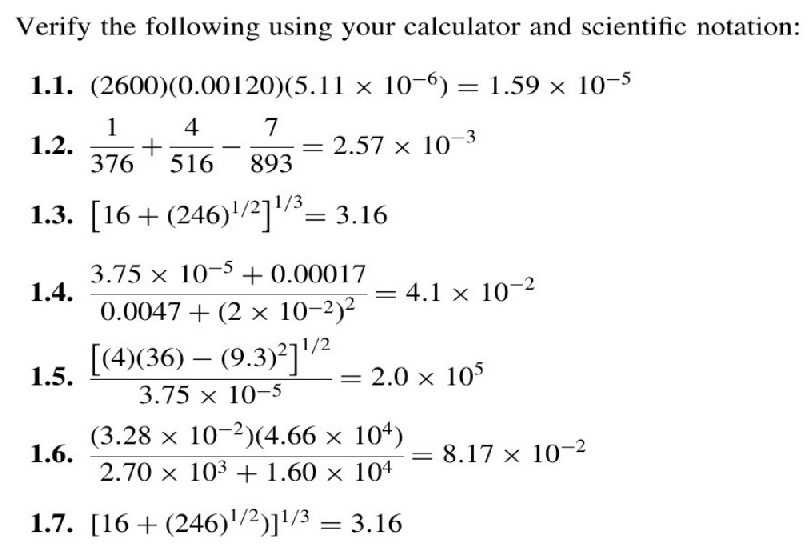 Verify the following using your calculator and scientific notation: 
1.1. (2600)(0.00120)(5.11* 10^(-6))=1.59* 10^(-5)
1.2.  1/376 + 4/516 - 7/893 =2.57* 10^(-3)
1.3. [16+(246)^1/2]^1/3=3.16
1.4. frac 3.75* 10^(-5)+0.000170.0047+(2* 10^(-2))^2=4.1* 10^(-2)
1.5. frac [(4)(36)-(9.3)^2]^1/23.75* 10^(-5)=2.0* 10^5
1.6.  ((3.28* 10^(-2))(4.66* 10^4))/2.70* 10^3+1.60* 10^4 =8.17* 10^(-2)
1.7. [16+(246)^1/2)]^1/3=3.16