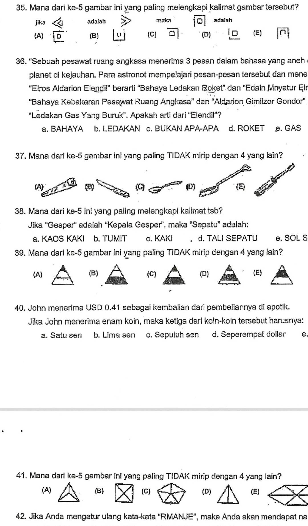 Mana dari ke-5 gambar ini yang paling melengkapi kalimat gambar tersebut?
jika ∠ a adalah maka overline |D| adalah
(A) overline _ D (B) |LI (C) overline □ |· D) _ ID (E) |overline n_1^t
36. “Sebuah pesawat ruang angkasa menerima 3 pesan dalam bahasa yang aneh
planet di kejauhan. Para astronot mempelajari pesan-pesan tersebut dan mene
“Elros Aldarion Elendil” berarti “Bahaya Ledakan Roket” dan “Edain Mnyatur Eln
“Bahaya Kebakaran Pesawat Ruang Angkasa” dan “Aldarion Gimilzor Gondor”
“Ledakan Gas Yang Buruk”. Apakah arti dari “Elendil”?
a. BAHAYA b. LEDAKAN c. BUKAN APA-APA d. ROKET e. GAS
37. Mana dari ke-5 gambar ini yang paling TIDAK mirip dengan 4 yang lain?
(B)(C) (D) (E
38. Mana dari ke-5 ini yang paling meIengkapi kalimat tsb?
Jika ''Gesper” adalah “Kepala Gesper”, maka “Sepatu” adalah:
a. KAOS KAKI b. TUMIT c. KAKI 。 d. TALI SEPATU e. SOL S
39. Mana dari ke-5 gambar ini yang paling TIDAK mirip dengan 4 yang lain?
(A)(B)(C)(D)(E)
40. John menerima USD 0.41 sebagai kembalian dari pembeliannya di apotik.
Jika John menerima enam koin, maka ketiga dari koin-koin tersebut harusnya:
a. Satu sen b. Lima sen c. Sepuluh sen d. Seperempat dollar e.
41. Mana dari ke-5 gambar ini yang paling TIDAK mirip dengan 4 yang lain?
(A)(B) (C)(D)(E)
42. Jika Anda mengatur ulang kata-kata “RMANJE”, maka Anda akan mendapat na