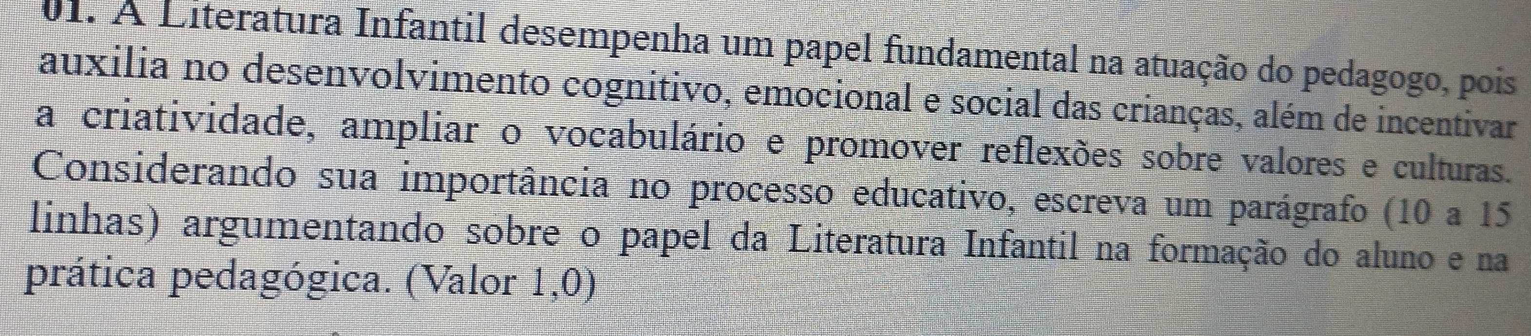 À Literatura Infantil desempenha um papel fundamental na atuação do pedagogo, pois 
auxilia no desenvolvimento cognitivo, emocional e social das crianças, além de incentivar 
a criatividade, ampliar o vocabulário e promover reflexões sobre valores e culturas. 
Considerando sua importância no processo educativo, escreva um parágrafo (10 a 15
linhas) argumentando sobre o papel da Literatura Infantil na formação do aluno e na 
prática pedagógica. (Valor 1,0)