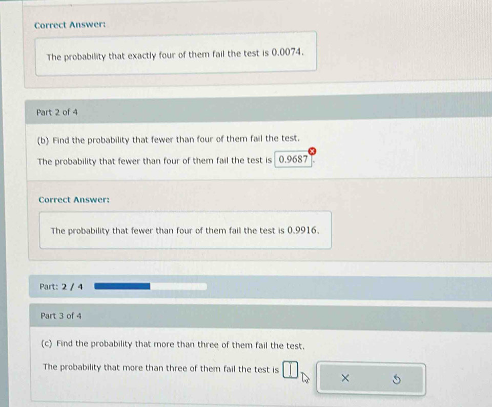 Correct Answer: 
The probability that exactly four of them fail the test is 0.0074. 
Part 2 of 4 
(b) Find the probability that fewer than four of them fail the test. 
The probability that fewer than four of them fail the test is 0.9687
Correct Answer: 
The probability that fewer than four of them fail the test is 0.9916. 
Part: 2 / 4 
Part 3 of 4 
(c) Find the probability that more than three of them fail the test. 
The probability that more than three of them fail the test is 
×