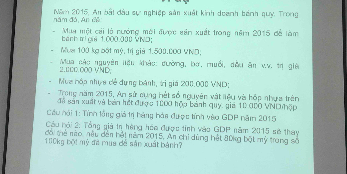 Năm 2015, An bắt đầu sự nghiệp sản xuất kinh doanh bánh quy. Trong 
năm đó, An đã: 
Mua một cái lò nướng mới được sản xuất trong năm 2015 đễ làm 
bánh trị giá 1.000.000 VND; 
Mua 100 kg bột mỳ, trị giá 1.500.000 VND; 
Mua các nguyên liệu khác: đường, bơ, muối, dầu ăn v.v. trị giá
2.000.000 VND; 
Mua hộp nhựa để đựng bánh, trị giá 200.000 VND; 
Trong năm 2015, An sử dụng hết số nguyên vật liệu và hộp nhựa trên 
để sản xuất và bán hết được 1000 hộp bánh quy, giá 10.000 VND /hộp 
Câu hỏi 1: Tính tổng giá trị hàng hóa được tính vào GDP năm 2015 
Câu hỏi 2: Tổng giá trị hàng hóa được tính vào GDP năm 2015 sẽ thay 
đổi thế nào, nếu đến hết năm 2015, An chỉ dùng hết 80kg bột mỳ trong số
100kg bột mỳ đã mua để sản xuất bánh?