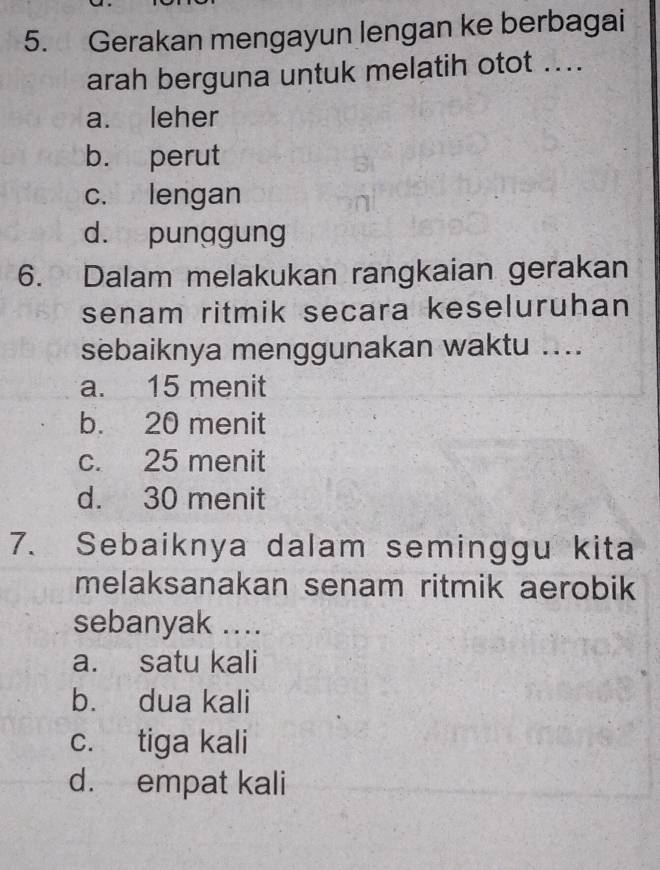 Gerakan mengayun lengan ke berbagai
arah berguna untuk melatih otot ....
a. leher
b. perut
c. lengan
d. punggung
6. Dalam melakukan rangkaian gerakan
senam ritmik secara keseluruhan
sebaiknya menggunakan waktu ....
a. 15 menit
b. 20 menit
c. 25 menit
d. 30 menit
7. Sebaiknya dalam seminggu kita
melaksanakan senam ritmik aerobik
sebanyak ....
a. satu kali
b. dua kali
c. tiga kali
d. empat kali