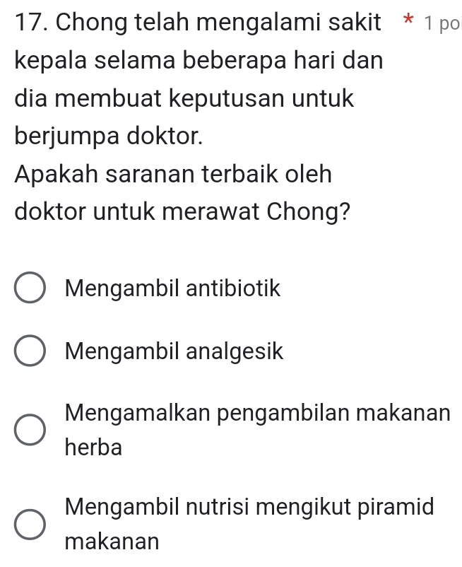 Chong telah mengalami sakit * 1 po
kepala selama beberapa hari dan
dia membuat keputusan untuk
berjumpa doktor.
Apakah saranan terbaik oleh
doktor untuk merawat Chong?
Mengambil antibiotik
Mengambil analgesik
Mengamalkan pengambilan makanan
herba
Mengambil nutrisi mengikut piramid
makanan