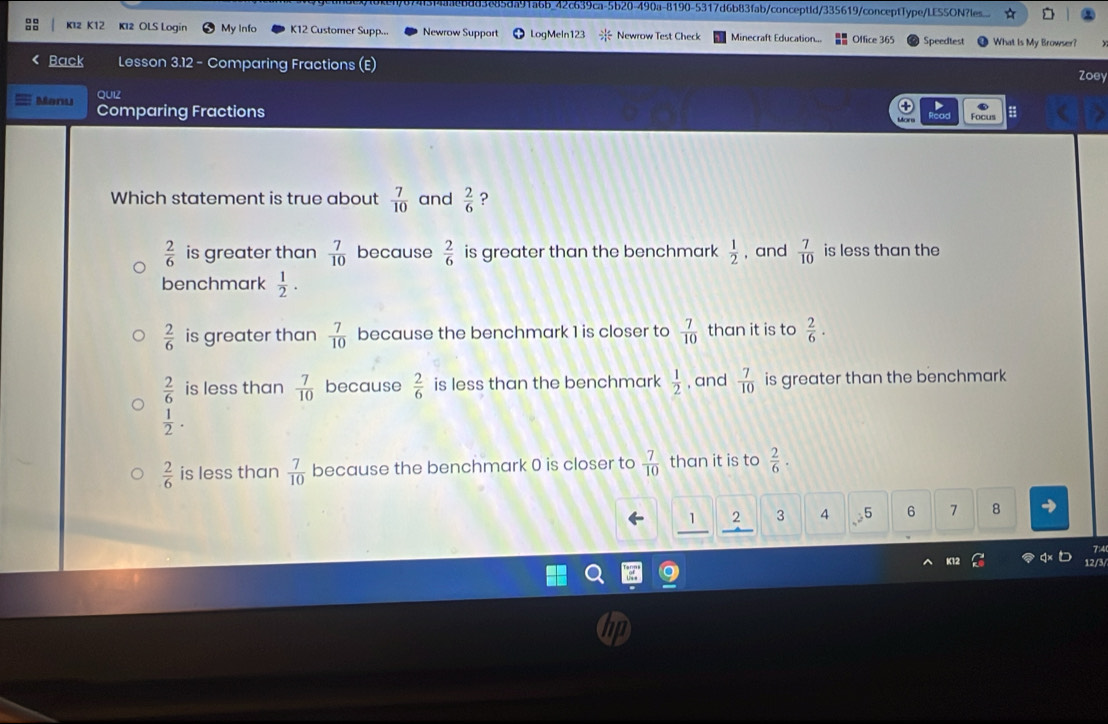 e85da91a6b_42c639ca-5b20-490a-8190-5317d6b83fab/conceptid/335619/conceptType/LES5ON?les...
K12 K12 K12 OLS Login My Info K12 Customer Supp... Newrow Support LogMeln123 Newrow Test Check Minecraft Education... Office 365 Speedtest What Is My Browser?
Back Lesson 3.12 - Comparing Fractions (E)
Zoey
Manu QUIZ
Comparing Fractions ;
Focus
Which statement is true about  7/10  and  2/6  ?
 2/6  is greater than  7/10  because  2/6  is greater than the benchmark  1/2  , and  7/10  is less than the
benchmark  1/2 .
 2/6  is greater than  7/10  because the benchmark 1 is closer to  7/10  than it is to  2/6 .
 2/6  is less than  7/10  because  2/6  is less than the benchmark  1/2  , and  7/10  is greater than the benchmark
 1/2 .
 2/6  is less than  7/10  because the benchmark 0 is closer to  7/10  than it is to  2/6 
1 3 4 5 6 7 8
7:4
K12 12/3/