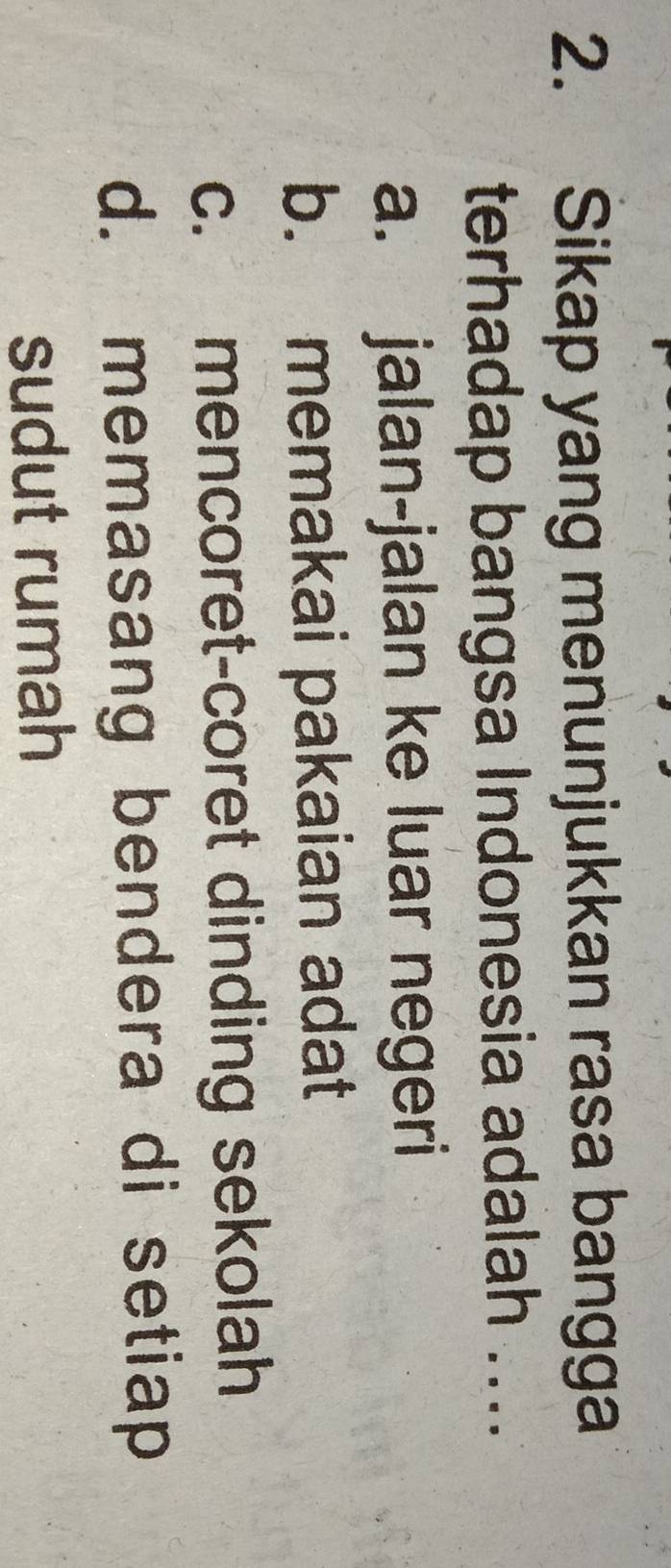 Sikap yang menunjukkan rasa bangga
terhadap bangsa Indonesia adalah ....
a. jalan-jalan ke luar negeri
b. memakai pakaian adat
c. mencoret-coret dinding sekolah
d. memasang bendera di setiap
sudut rumah