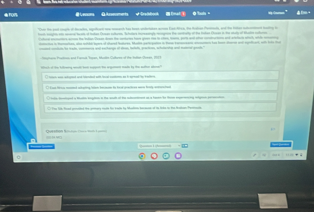 cator student examform cgr scasesa 1 relatums st v6 r4g mv reog -9n20 c0 
@ FUS # Lessons Q Assessments # Gradebook S Emal ( 0 Tools+ My Coumet A Ern ·
"Over the past couple of decades, significant new research has been undertaken acrosa East Africa, the Arabian Penimula, and the Indian subcontiment losding to
resh inights into several lacets of Indian Ocean cultures. Scholars increasingly recognize the centralty of the Indian Ocean in the study of Muslm cultures. 
Cultural encounters across the Indian Ocean down the centuries have given rise to cites, towns, ports and other constructions and artellacts which, while remaining
distncive in themselves, also exhbit layers of shared features. Musim participation in these transoceanic encounters has been divene and rignilicant, with links that
created conduts for trade, commence and exchange of isan, beliefs, practices, scholarship and mnaterial goods."
-Stphane Pradines and Farouk Topan, Musém Cultures of the Indian Ocean, 2023
Which of the folloeing would best support the argument made by the author above?
O Islam was adopted and blended with local customs as it spread by traders.
O East Atrica resisted adupting Islam because its local practices were firmly entrenched
O India developed a Musim kngdom in the south of the subcontment as a haven for those expenencing religous persecution
○ The Silk Road provided the prmary route for trade by Mualims because of is links to the Arabian Pennsula.
Question 5 tutque Chaco Wath 5 posttn)
(22 04 MC)
= Queation A (Amered) Jart Qurten
Oct 4 11.22 ;