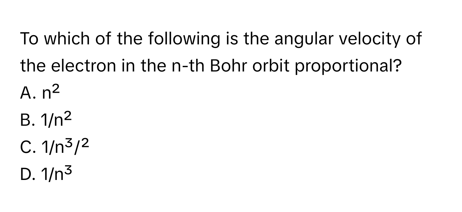 To which of the following is the angular velocity of the electron in the n-th Bohr orbit proportional?

A. n²
B. 1/n²
C. 1/n³/²
D. 1/n³