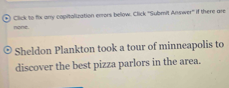 ) Click to fix any capitalization errors below. Click "Submit Answer" if there are 
none. 
Sheldon Plankton took a tour of minneapolis to 
discover the best pizza parlors in the area.