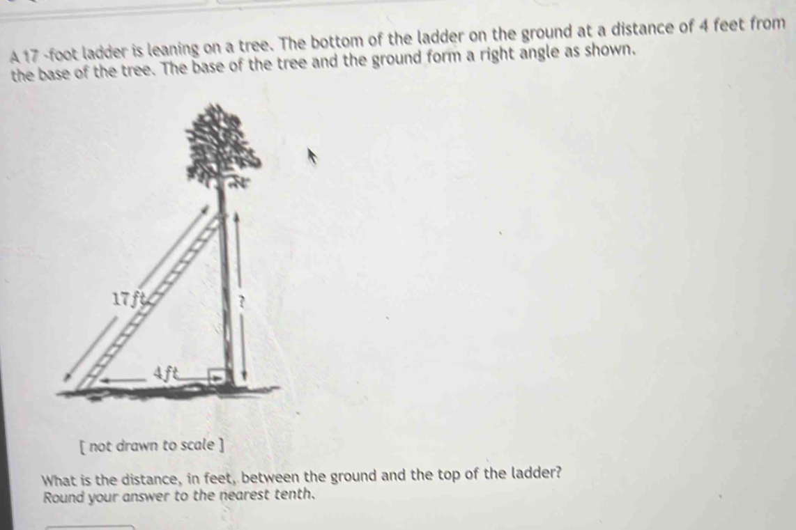 A 17 -foot ladder is leaning on a tree. The bottom of the ladder on the ground at a distance of 4 feet from 
the base of the tree. The base of the tree and the ground form a right angle as shown. 
[ not drawn to scale ] 
What is the distance, in feet, between the ground and the top of the ladder? 
Round your answer to the nearest tenth.