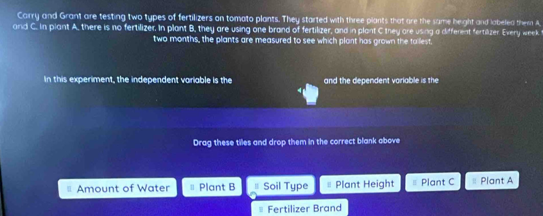 Carry and Grant are testing two types of fertilizers on tomato plants. They started with three plants that are the same height and labeled them A 
and C. In plant A, there is no fertilizer. In plant B, they are using one brand of fertilizer, and in plant C they are using a different fertilizer. Every week 
two months, the plants are measured to see which plant has grown the tallest. 
In this experiment, the independent variable is the and the dependent variable is the 
Drag these tiles and drop them in the correct blank above 
q Amount of Water Plant B Soil Type ≡ Plant Height H Plant C Plant A 
| Fertilizer Brand