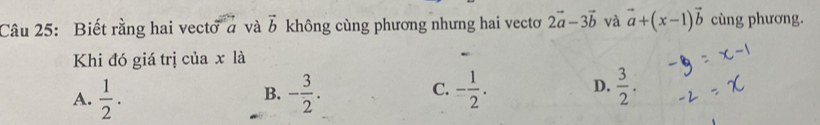 Biết rằng hai vecto ở và vector b không cùng phương nhưng hai vectơ 2vector a-3vector b và vector a+(x-1)vector b cùng phương.
Khi đó giá trị của x là
C.
A.  1/2 . - 3/2 . - 1/2 . D.  3/2 . 
B.