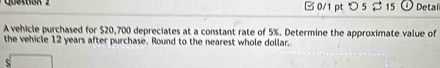 Questión 2 
0/1 pt つ 5 15 O Detaí 
A vehicle purchased for $20,700 depreciates at a constant rate of 5%. Determine the approximate value of 
the vehicle 12 years after purchase. Round to the nearest whole dollar.