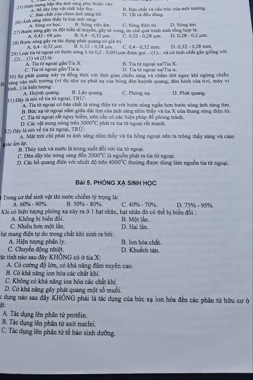 Hiện tượng hấp thụ ánh sáng phụ thuộc vào:
A. Bề dày lớp vật chất hấp thụ B. Bản chất và cấu trúc của môi trường.
C. Bản chất của chùm ánh sáng tới. D. Tất cả đều đúng.
26) Ánh sáng nhìn thấy là loại ánh sáng:
A. Sóng cơ học. B. Sóng siêu âm. C. Sóng điện từ. D. Sóng âm.
27) Bước sóng gây ra đột biển di truyền, gây tử vong, ức chế quá trình sinh tổng hợp là:
A. 0,42 - 04 μm. B. 0,4 - 0,32 µm. C. 0,32-0,28 μm. D. 0,28-0,2 μm.
28) Bước sóng gây ra tác dụng phát quang có giá trị:
A. 0,4 - 0,32 μm. B. 0,32 - 0,28 μm. C. 0,4-0,32 mm. D. 0,32-0,28 mm.
29) Loại tia tử ngoại có bước sóng λ từ 0,2-0,001 μm được gọi ...(1)... và có tính chất gần giống với
...(2).... (1) và (2) là:
A. Tia tử ngoại gần/Tia X B. Tia tử ngoại xa/Tia X.
C. Tia tử ngoại gần/Tia α. D. Tia từ ngoại xa/Tia α.
30) Sự phát quang xảy ra đồng thời với thời gian chiếu sáng và chẩm dứt ngay khi ngừng chiếu
p sáng vào môi trường (ví dụ như sự phát xạ của bóng đèn huỳnh quang, đèn hình của tivi, máy vi
tính...) là hiện tượng:
A. Huỳnh quang. B. Lân quang. C. Phóng xạ. D. Phát quang.
31) Đây là nói về tia tử ngoại, TRU:
A. Tia từ ngoại có bản chất là sóng điện từ với bước sóng ngắn hơn bước sóng ánh sáng tím.
B. Bức xạ tử ngoại nằm giữa dải tím của ánh sáng nhìn thấy và tia X của thang sóng điện từ.
C. Tia tử ngoại rất nguy hiểm, nên cần có các biện pháp đề phòng tránh.
D. Các vật nung nóng trên 3000°C phát ra tia tử ngoại rất mạnh.
32) Đây là nói về tia tử ngoại, TRÜ:
A. Mặt trời chỉ phát ra ánh sáng nhìn thấy và tia hồng ngoại nên ta trông thấy sáng và cảm
giác ẩm áp.
B. Thủy tinh và nước là trong suốt đối với tia từ ngoại.
C. Đèn dây tóc nóng sáng đến 2000°C là nguồn phát ra tia tử ngoại.
D. Các hồ quang điện với nhiệt độ trên 4000°C thường được dùng làm nguồn tia tử ngoại.
Bài 5. PHÓNG XẠ SINH HọC
Trong cơ thể sinh vật thì nước chiếm tỷ trọng là:
A. 60% - 90%. B. 50% - 80%. C. 40% - 70%. D. 75% - 95%.
Khi có hiện tượng phóng xạ xảy ra ở 1 hạt nhân, hạt nhân đó có thể bị biến đổi :
A. Không bị biển đổi. B. Một lần.
C. Nhiều hơn một lần. D. Hai lần.
Hạt mang điện tự do trong chất khí sinh ra bởi:
A. Hiện tượng phân ly. B. Ion hóa chất.
C. Chuyển động nhiệt. D. Khuếch tán.
tặc tính nào sau đây KHÔNG có ở tia X:
A. Có cường độ lớn, có khả năng đâm xuyên cao.
B. Có khả năng ion hóa các chất khí.
C. Không có khả năng ion hóa các chất khí.
D. Có khả năng gây phát quang một số muối.
Cc dụng nào sau đây KHÔNG phải là tác dụng của bức xạ ion hóa đến các phân tử hữu cơ ở
ật:
A. Tác dụng lên phân tử protêin.
B. Tác dụng lên phân tử axít nuclei.
C. Tác dụng lên phân tử tế bào sinh dưỡng.